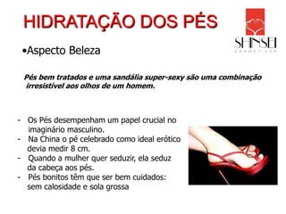 HIDRATAÇÃO DOS PÉS
 •Aspecto Beleza

 Pés bem tratados e uma sandália super-sexy são uma combinação
 irresistível aos olhos de um homem.



- Os Pés desempenham um papel crucial no
  imaginário masculino.
- Na China o pé celebrado como ideal erótico
  devia medir 8 cm.
- Quando a mulher quer seduzir, ela seduz
  da cabeça aos pés.
- Pés bonitos têm que ser bem cuidados:
  sem calosidade e sola grossa
 