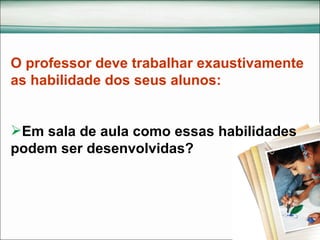 O professor deve trabalhar exaustivamente as habilidade dos seus alunos: Em sala de aula como essas habilidades podem ser desenvolvidas?  