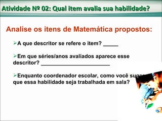 Atividade Nº 02: Qual item avalia sua habilidade? A que descritor se refere o item? _____ Em que séries/anos avaliados aparece esse descritor? _______________________ Enquanto coordenador escolar, como você sugere que essa habilidade seja trabalhada em sala? Analise os itens de Matemática propostos: 