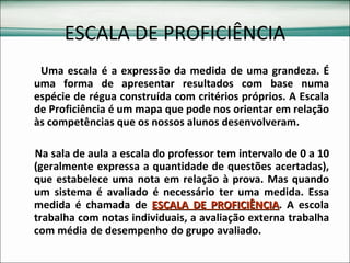 ESCALA DE PROFICIÊNCIA Uma escala é a expressão da medida de uma grandeza. É uma forma de apresentar resultados com base numa espécie de régua construída com critérios próprios. A Escala de Proficiência é um mapa que pode nos orientar em relação às competências que os nossos alunos desenvolveram.  Na sala de aula a escala do professor tem intervalo de 0 a 10 (geralmente expressa a quantidade de questões acertadas), que estabelece uma nota em relação à prova. Mas quando um sistema é avaliado é necessário ter uma medida. Essa medida é chamada de  ESCALA DE PROFICIÊNCIA . A escola trabalha com notas individuais, a avaliação externa trabalha com média de desempenho do grupo avaliado. 
