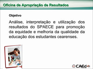 Oficina de Apropriação de Resultados Objetivo Análise, interpretação e utilização dos resultados do SPAECE para promoção da equidade e melhoria da qualidade da educação dos estudantes cearenses. 