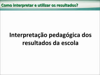 Como interpretar e utilizar os resultados? Interpretação pedagógica dos resultados da escola 