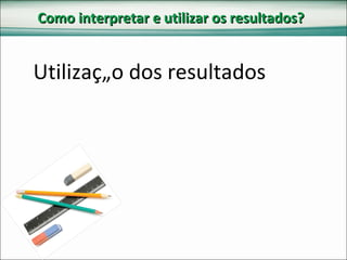 Como interpretar e utilizar os resultados? Utilização dos resultados 