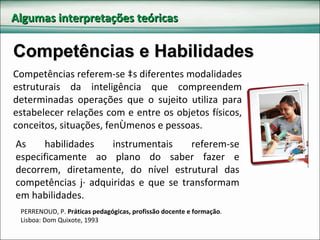 Algumas interpretações teóricas Competências e Habilidades Competências referem-se às diferentes modalidades estruturais da inteligência que compreendem determinadas operações que o sujeito utiliza para estabelecer relações com e entre os objetos físicos, conceitos, situações, fenômenos e pessoas.   As habilidades instrumentais referem-se especificamente ao plano do saber fazer e decorrem, diretamente, do nível estrutural das competências já adquiridas e que se transformam em habilidades. PERRENOUD, P.  Práticas pedagógicas, profissão docente e formação . Lisboa: Dom Quixote, 1993 