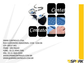 SPARK CONTROLES LTDA.
RUA CLODOMIRO AMAZONAS, 1158 - LOJA 06
CEP: 04537-901
ITAIM - SÃO PAULO
FONE.: 55.11.3044.7206
FAX.: 55.11.3845-0359
WWW.SPARKCONTROLES.COM.BR
SPARK@SPARKCONTROLES.COM.BR
 