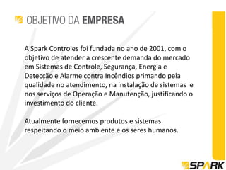 A Spark Controles foi fundada no ano de 2001, com o
objetivo de atender a crescente demanda do mercado
em Sistemas de Controle, Segurança, Energia e
Detecção e Alarme contra Incêndios primando pela
qualidade no atendimento, na instalação de sistemas e
nos serviços de Operação e Manutenção, justificando o
investimento do cliente.

Atualmente fornecemos produtos e sistemas
respeitando o meio ambiente e os seres humanos.
 