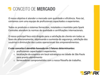 O nosso objetivo é atender o mercado com qualidade e eficiência. Para tal,
contamos com uma equipe de profissionais capacitados e experientes.

Todos os produtos e sistemas fornecidos, instalados e mantidos pela Spark
Controles atendem às normas de qualidade e certificações internacionais.

O nosso principal foco está dirigido para a satisfação do cliente em todas as
fases do relacionamento, objetivando o aumento da segurança, satisfação dos
usuários e diminuição dos custos operacionais dos empreendimentos.

E este conceito é atendido baseado em 3 fatores determinantes:
     o profissionais capacitados e experientes,
     o localização da empresa em local estratégico na cidade de São Paulo
        para pronto atendimento
     o fornecedores comprometidos com a nossa filosofia de trabalho.
 