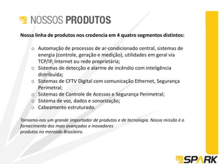 Nossa linha de produtos nos credencia em 4 quatro segmentos distintos:

     o Automação de processos de ar-condicionado central, sistemas de
       energia (controle, geração e medição), utilidades em geral via
       TCP/IP, Internet ou rede proprietária;
     o Sistemas de detecção e alarme de incêndio com inteligência
       distribuída;
     o Sistemas de CFTV Digital com comunicação Ethernet, Segurança
       Perimetral;
     o Sistemas de Controle de Acessos e Segurança Perimetral;
     o Sistema de voz, dados e sonorização;
     o Cabeamento estruturado.

Tornamo-nos um grande importador de produtos e de tecnologia. Nossa missão é o
fornecimento dos mais avançados e inovadores
produtos no mercado Brasileiro.
 