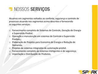 Atuamos em segmentos voltados ao conforto, segurança e controle de
processos atuando nos segmentos acima descritos e fornecendo
os seguintes serviços:

o Fornecimento completo de Sistemas de Controle, Geração de Energia
  e Supervisão Predial;
o Operação e manutenção em sistemas de Controle e Supervisão
  Prediais;;
o Elaboração de Projetos para Economia de Energia e Redução de
  Demanda;
o Projetos de sistemas integrados de automação predial.
o Fornecimento completo de sistemas inteligentes e de segurança;
o Importação e Distribuição de Produtos.
 