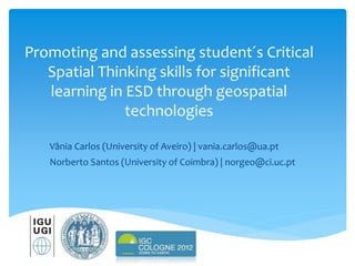 Promoting and assessing student´s Critical
Spatial Thinking skills for significant
learning in ESD through geospatial
technologies
Vânia Carlos (University of Aveiro) | vania.carlos@ua.pt
Norberto Santos (University of Coimbra) | norgeo@ci.uc.pt
 