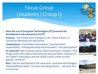  Does the use of Geospatial Technologies (GT) promote the
development and assessment of CST?
- Purpose: ‘see if there were changes or not’, ‘know if there´s a
connection between man and nature’
- Competences: ‘sustainable consumption’, ‘environmental
responsibility’, ‘entrepreneurship and innovation’, ‘civic participation’
- GT and (C)ST: ‘get to places where I have never been’, ‘explore’, ‘find
things, know more about them and why they are there’, ‘without GT
we couldn´t mark places and we couldn´t know where we had
passed´, ‘preserve’
- Best: ‘had fun and learned at the same time’, used new technologies’,
‘shared different ideas’, ‘we were not taking classes… we were, but
in a fun way’
Focus Group
(students / Group I)
 