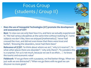 Focus Group
(students / Group II)
 Does the use of Geospatial Technologies (GT) promote the development
and assessment of CST?
- Best: ‘In class we can only hear how it is, and here we actually experienced
it’, ‘We had various disciplines at the same time without realizing it’, ‘some
subjects we don´t like, here we enjoyed (mathematics)’, ‘never had
crossed the river, and did not even know that there were trout and
barbel’, ‘Knowing the oleanders, never had there been’
- Relevance of (C)ST: ‘to think about where we are’, ‘why is it reserve?’, ‘In
what other places there are oleander?’, ‘why only there?’, ‘To outsiders this
is a surprise. For us is not much, because we see it so often…’, ‘to know
the tourist and economic value’
- Fieldwork: ‘If we go there with a purpose, we find better things. When we
just walk we are distracted’ / ‘When we go there with no goal we can
discover no more goals’
 