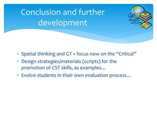  Spatial thinking and GT » focus now on the “Critical”
 Design strategies/materials (scripts) for the
promotion of CST skills, as examples…
 Evolve students in their own evaluation process…
Conclusion and further
development
 