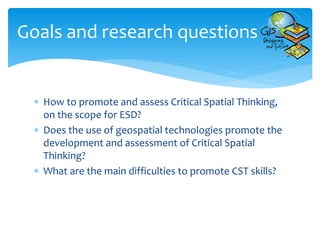 How to promote and assess Critical Spatial Thinking,
on the scope for ESD?
 Does the use of geospatial technologies promote the
development and assessment of Critical Spatial
Thinking?
 What are the main difficulties to promote CST skills?
Goals and research questions
 