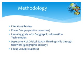  Literature Review
 Focus Group (specialists researchers)
 Learning goals with Geographic Information
Technologies
 Assessment of Critical Spatial Thinking skills through
fieldwork (geographic enquiry)
 Focus Group (students)
Methodology
 