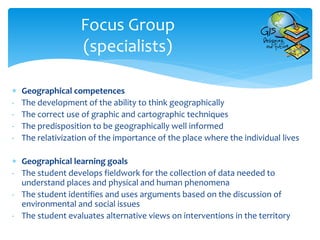 Focus Group
(specialists)
 Geographical competences
- The development of the ability to think geographically
- The correct use of graphic and cartographic techniques
- The predisposition to be geographically well informed
- The relativization of the importance of the place where the individual lives
 Geographical learning goals
- The student develops fieldwork for the collection of data needed to
understand places and physical and human phenomena
- The student identifies and uses arguments based on the discussion of
environmental and social issues
- The student evaluates alternative views on interventions in the territory
 