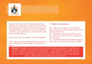 SAIR DO SUFOCO
Existem casos em que o endividamento é tão
grande que a pessoa não sabe mais para quem
esta devendo e a melhor maneira é recorrer as
Associações Comerciais de sua cidade, SCPC e
cartórios, para poder fazer o levantamento deta-
lhado de suas dívidas.
O que deve fazer de acordo com cada situação:
Bom, aqui a coisa é mais simples do que se ima-
gina e abaixo vou ilustrar cada uma das situa-
ções:
1. Débito com Empresa.
a) Entre em contato com a empresa
para a qual você está devendo e fale com a
área de cobrança.
b) Negocie ou pague sua dívida e exija
um documento que comprove o pagamen-
to ou acordo.
c) A própria empresa se encarregará de
comunicar a liquidação da dívida ao SCPC
Atenção: exija sempre um documento que comprove essa regularização. Se preferir, vá
também ao SCPC e apresente aos atendentes a cópia autenticada ou cópias simples,
junto à original do documento que comprova o pagamento ou acordo. Em caso de
recusa por parte da empresa de retirar o seu nome do cadastro após o pagamento da
dívida, cabe inclusive uma ação por percas e danos.
 