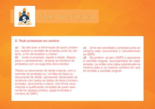 SAIR DO SUFOCO
2. Título protestado em cartório
a) Se não tiver a informação de quem protes-
tou, solicite a certidão de protesto junto ao car-
tório, a fim de localizar o credor.
b) Junto à empresa, liquide a dívida. Depois,
para o cancelamento, dirija-se ao Cartório de
protestos com os seguintes documentos:
Títulos ou documento de dívida original, com o
carimbo do protesto ou, na falta do título ou
documento de dívida, apresentar declaração de
anuência com todos os dados do título (número,
emissão, vencimento e valor), com firma reco-
nhecida e qualificação completa de quem assi-
na.Se for pessoa jurídica, papel timbrado e
número do CNPJ.
c) Uma vez cancelado o protesto junto ao
cartório este comunicará o cancelamento
ao SCPC.
d) Se preferir, vá até o SCPC e apresente
a certidão original, acompanhada de cópia
simples, ou então uma cópia autenticada na
mesma data e no mesmo cartório em que
foi emitida a certidão original.
 