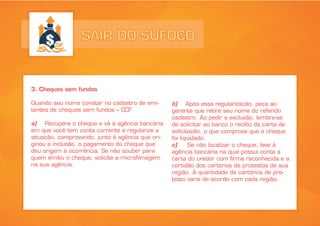 SAIR DO SUFOCO
3. Cheques sem fundos
Quando seu nome constar no cadastro de emi-
tentes de cheques sem fundos – CCF
a) Recupere o cheque e vá à agência bancária
em que você tem conta corrente e regularize a
situação, comprovando, junto à agência que ori-
ginou a inclusão, o pagamento do cheque que
deu origem à ocorrência. Se não souber para
quem emitiu o cheque, solicite a microfilmagem
na sua agência.
b) Após essa regularização, peça ao
gerente que retire seu nome do referido
cadastro. Ao pedir a exclusão, lembre-se
de solicitar ao banco o recibo da carta de
solicitação, o que comprova que o cheque
foi liquidado.
c) Se não localizar o cheque, leve à
agência bancária na qual possui conta a
carta do credor com firma reconhecida e a
certidão dos cartórios de protestos de sua
região. A quantidade de cartórios de pro-
testo varia de acordo com cada região.
 
