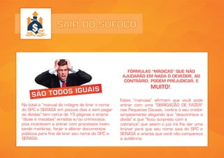 SAIR DO SUFOCO
SÃO TODOS IGUAIS
No total o “manual do milagre de tirar o nome
do SPC e SERASA em poucos dias e sem pagar
as dívidas” tem cerca de 15 páginas e ensina
“dicas e macetes” errados e/ou criminosos,
pois incentivam a entrar com processos inven-
tando mentiras, forjar e alterar documentos
públicos para fins de tirar seu nome do SPC e
SERASA.
FÓRMULAS “MÁGICAS” QUE NÃO
AJUDARÃO EM NADA O DEVEDOR, AO
CONTRÁRIO, PODEM PREJUDICAR, E
MUITO!.
Estes “manuais” afirmam que você pode
entrar com uma “OBRIGAÇÃO DE FAZER”
nas Pequenas Causas, contra o seu credor
simplesmente alegando que “desconhece a
dívida” e que “ficou surpreso com a
cobrança” que assim o juiz irá lhe dar uma
liminar para que seu nome saia do SPC e
SERASA e orienta que você não compareça
a audiência.
 