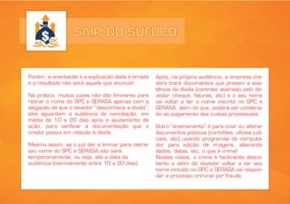 SAIR DO SUFOCO
Porém, a orientação e a explicação dada é errada
e o resultado não será aquele que anuncia!
Na prática, muitos juizes não dão liminares para
retirar o nome do SPC e SERASA apenas com a
alegação de que o devedor “desconhece a dívida”,
eles aguardam a audiência de conciliação, em
média de 10 a 20 dias após o ajuizamento da
ação, para verificar a documentação que o
credor possui em relação à dívida.
Mesmo assim, se o juiz der a liminar para retirar
seu nome do SPC e SERASA isto será
temporariamente, ou seja, até a data da
audiência (normalmente entre 10 a 20 dias).
Após, na própria audiência, a empresa cre-
dora trará documentos que provam a exis-
tência da dívida (contrato assinado pelo de-
vedor, cheque, faturas, etc) e o seu nome
vai voltar a ter o nome inscrito no SPC e
SERASA, além do que, poderá ser condena-
do ao pagamento das custas processuais.
Outro “ensinamento” é para criar ou alterar
documentos públicos (certidões, ofícios judi-
ciais, etc) usando programas de computa-
dor para edição de imagens, alterando
dados, datas, etc, o que é crime!
Nestes casos, o crime é facilmente desco-
berto e além do devedor voltar a ter seu
nome incluído no SPC e SERASA vai respon-
der a processo criminal por fraude.
 