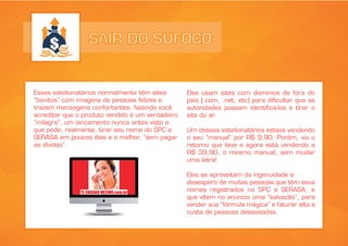 SAIR DO SUFOCO
Esses estelionatários normalmente têm sites
“bonitos” com imagens de pessoas felizes e
trazem mensagens confortantes, fazendo você
acreditar que o produto vendido é um verdadeiro
“milagre”, um lançamento nunca antes visto e
que pode, realmente, tirar seu nome do SPC e
SERASA em poucos dias e o melhor, “sem pagar
as dívidas”.
Eles usam sites com domínios de fora do
país (.com, .net, etc) para dificultar que as
autoridades possam identifica-los e tirar o
site do ar.
Um desses estelionatários estava vendendo
o seu “manual” por R$ 9,90. Porém, viu o
retorno que teve e agora está vendendo a
R$ 39,90, o mesmo manual, sem mudar
uma letra!
Eles se aproveitam da ingenuidade e
desespero de muitas pessoas que têm seus
nomes registrados no SPC e SERASA, e
que vêem no anúncio uma “salvação”, para
vender sua “fórmula mágica” e faturar alto à
custa de pessoas desavisadas.
 