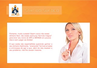 SAIR DO SUFOCO
Portanto, muito cuidado! Assim como não existe
dinheiro fácil, não existe nenhuma “fórmula mágica”
para tirar seu nome do SPC e SERASA em poucos
dias e sem pagar as dívidas!
O que existe são espertalhões querendo ganhar o
seu dinheiro facilmente, “ensinando” formas erradas
e criminosas de agir e que, além de não resolver o
seu problema, irão lhe causar maiores.
 