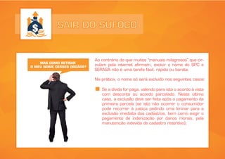 SAIR DO SUFOCO
Ao contrário do que muitos "manuais milagrosos" que cir-
culam pela internet afirmam, excluir o nome do SPC e
SERASA não é uma tarefa fácil, rápida ou barata.
Na prática, o nome só será excluído nos seguintes casos:
MAS COMO RETIRAR
O MEU NOME DESSES ORGÃOS?
Se a dívida for paga, valendo para isto o acordo à vista
com desconto ou acordo parcelado. Neste último
caso, a exclusão deve ser feita após o pagamento da
primeira parcela (se isto não ocorrer o consumidor
pode recorrer à justiça pedindo uma liminar para a
exclusão imediata dos cadastros, bem como exigir o
pagamento de indenização por danos morais, pela
manutenção indevida de cadastro restritivo);
 