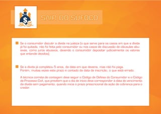 SAIR DO SUFOCO
Se o consumidor discutir a dívida na justiça (o que serve para os casos em que a dívida
já foi quitada, não foi feita pelo consumidor ou nos casos de discussão de cláusulas abu-
sivas, como juros abusivos, devendo o consumidor depositar judicialmente os valores
que entende devidos);
Se a dívida já completou 5 anos, da data em que deveria, mas não foi paga.
Porém, muitas vezes este prazo é contado da data de inscrição, o que está errado.
A técnica correta de contagem deve seguir o Código de Defesa do Consumidor e o Código
de Processo Civil, que prevêem que o dia de início deve corresponder à data do vencimento
da dívida sem pagamento, quando inicia o prazo prescricional da ação de cobrança para o
credor.
 