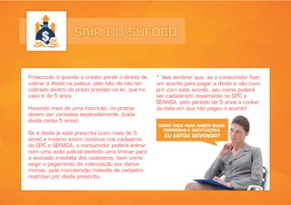 SAIR DO SUFOCO
Prescrição é quando o credor perde o direito de
cobrar a dívida na justiça, pelo fato de não ter
cobrado dentro do prazo previsto na lei, que no
caso é de 5 anos.
Havendo mais de uma inscrição, os prazos
devem ser contados separadamente. (cada
dívida conta 5 anos)
Se a dívida já está prescrita (com mais de 5
anos) e mesmo assim continua nos cadastros
do SPC e SERASA, o consumidor poderá entrar
com uma ação judicial pedindo uma liminar para
a exclusão imediata dos cadastros, bem como
exigir o pagamento de indenização por danos
morais, pela manutenção indevida de cadastro
restritivo por dívida prescrita.
* Vale lembrar que, se o consumidor fizer
um acordo para pagar a dívida e não cum-
prir com este acordo, seu nome poderá
ser cadastrado novamente no SPC e
SERASA, pelo período de 5 anos a contar
da data em que não pagou o acordo!
COMO FAÇO PARA SABER QUAIS
EMPRESAS E INSTITUIÇÕES
EU ESTOU DEVENDO?
 