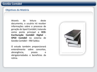Gestão ContábilObjetivos da MatériaAtravés da leitura deste documento, o usuário irá receber informações sobre o processo de geração do Sped Contábil, tratando como ponto principal a ECD: Escrituração Contábil Digital - SPED Contábil no sistema de Gestão Contábil – RM SaldusO estudo também proporcionará entendimento sobre conceitos, abrangência, prazos e obrigatoriedades e benefícios da rotina. 