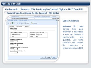 Gestão ContábilConhecendo o Processo ECD: Escrituração Contábil Digital – SPED ContábilParametrizando o sistema Gestão Contábil – RM SaldusCadastros EspecíficosPara geração do SPED Contábil é necessário verificar e/ou cadastrar no sistema, informações exigidas pelo Fisco. A seguir vamos apresentar os principais cadastro que compõem esta rotina.
