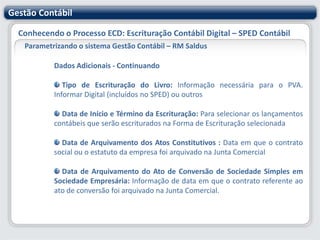 Gestão ContábilConhecendo o Processo ECD: Escrituração Contábil Digital – SPED ContábilParametrizando o sistema Gestão Contábil – RM SaldusInstituições Responsáveis pela Administração do CadastroÉ utilizado para identificar os órgãos e instituições governamentais que compartilham das informações relativas à ECD. O cadastro virá preenchido com os dados divulgados pela legislação, podendo ser alterado pelo usuário em casos de alterações legais.