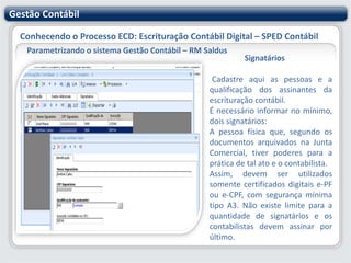 Gestão ContábilConhecendo o Processo ECD: Escrituração Contábil Digital – SPED ContábilParametrizando o sistema Gestão Contábil – RM SaldusOutras Inscrições CadastraisDevem ser incluídas as inscrições cadastrais do empresário ou sociedade empresária que, legalmente, tenham direito de acesso ao livro contábil digital, exceto as informadas no registro 0000. (Redação dada pela IN RFB nº 926/09).