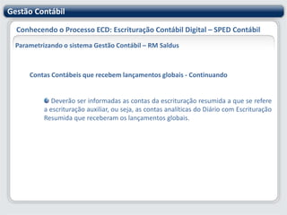 Gestão ContábilConhecendo o Processo ECD: Escrituração Contábil Digital – SPED ContábilParametrizando o sistema Gestão Contábil – RM SaldusParticipantesÉ um conjunto de informações para identificar as pessoas físicas e jurídicas com as quais a empresa tem alguns tipos de relacionamentos específicos. Somente devem ser informados os participantes com os quais a empresa tenha um dos seguintes relacionamentos descritos na tabela anexa ao Ato Declaratório Cofis nº 36/07.Neste cadastro você deve informar o participante (filial ou cliente/fornecedor), seu tipo de relacionamento e o período de relacionamento.