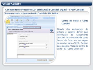 Gestão ContábilConhecendo o Processo ECD: Escrituração Contábil Digital – SPED ContábilParametrizando o sistema Gestão Contábil – RM SaldusIdentificação – ContinuandoForma de Escrituração: Determina o tipo de livro que será gerado no SPED. Em atendimento a legislação do SPED, podem ser gerados os seguintes tipos de Escrituração Contábil: Livro Diário (Completo, sem escrituração auxiliar) Livro Diário com Escrituração Resumida (com escrituração auxiliar) Livro Diário Auxiliar ao Diário com Escrituração Resumida Livro Balancetes Diários e Balanços Razão Auxiliar Número de Ordem do Instrumento de Escrituração: Informar número do livro. Para o primeiro cadastro de uma "Forma de Escrituração", este campo estará habilitado para que o usuário informe o número do livro. Nos próximos cadastros dessa mesma "Forma de Escrituração", o sistema incrementará esse número automaticamente à partir do número informado no primeiro cadastro. Este número será incrementado para cada forma de escrituração separadamente