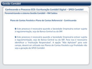 Gestão ContábilConhecendo o Processo ECD: Escrituração Contábil Digital – SPED ContábilParametrizando o sistema Gestão Contábil – RM SaldusDados Adicionais - ContinuandoTipo de Escrituração do Livro: Informação necessária para o PVA. Informar Digital (incluídos no SPED) ou outrosData de Início e Término da Escrituração: Para selecionar os lançamentos contábeis que serão escriturados na Forma de Escrituração selecionadaData de Arquivamento dos Atos Constitutivos : Data em que o contrato social ou o estatuto da empresa foi arquivado na Junta ComercialData de Arquivamento do Ato de Conversão de Sociedade Simples em Sociedade Empresária: Informação de data em que o contrato referente ao ato de conversão foi arquivado na Junta Comercial.