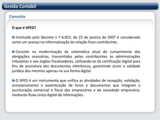 Gestão ContábilConceitoO que é SPED?Instituído pelo Decreto n º 6.022, de 22 de janeiro de 2007 é considerado como um avanço na informatização da relação fisco-contribuinte. Consiste na modernização da sistemática atual do cumprimento das obrigações acessórias, transmitidas pelos contribuintes às administrações tributárias e aos órgãos fiscalizadores, utilizando-se da certificação digital para fins de assinatura dos documentos eletrônicos, garantindo assim a validade jurídica dos mesmos apenas na sua forma digital. O SPED é um instrumento que unifica as atividades de recepção, validação, armazenamento e autenticação de livros e documentos que integram a escrituração comercial e fiscal dos empresários e da sociedade empresária, mediante fluxo único digital de informações.