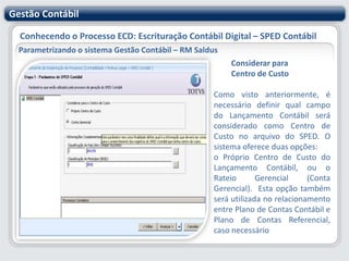 Gestão ContábilConhecendo o Processo ECD: Escrituração Contábil Digital – SPED ContábilParametrizando o sistema Gestão Contábil – RM SaldusContas Contábeis que recebem lançamentos globaisOpção disponível somente quando a "Forma de Escrituração" for:Livro Diário com Escrituração Resumida (com escrituração auxiliar);Livro Diário Auxiliar ao Diário com Escrituração Resumida Razão Auxiliar (Livro Contábil Auxiliar conforme layout parametrizável).