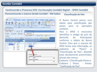 Gestão ContábilConhecendo o Processo ECD: Escrituração Contábil Digital – SPED ContábilParametrizando o sistema Gestão Contábil – RM SaldusContas Contábeis que recebem lançamentos globais - ContinuandoDeverão ser informadas as contas da escrituração resumida a que se refere a escrituração auxiliar, ou seja, as contas analíticas do Diário com Escrituração Resumida que receberam os lançamentos globais.