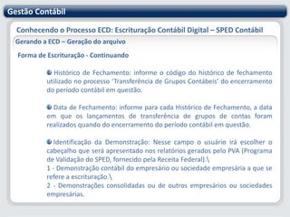 Gestão ContábilConhecendo o Processo ECD: Escrituração Contábil Digital – SPED ContábilParametrizando o sistema Gestão Contábil – RM SaldusConsiderar para Centro de CustoComo visto anteriormente, é necessário definir qual campo do Lançamento Contábil será considerado como Centro de Custo no arquivo do SPED. O sistema oferece duas opções:o Próprio Centro de Custo do Lançamento Contábil, ou o Rateio Gerencial (Conta Gerencial).  Esta opção também será utilizada no relacionamento entre Plano de Contas Contábil e Plano de Contas Referencial, caso necessário