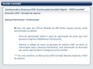 Gestão ContábilConhecendo o Processo ECD: Escrituração Contábil Digital – SPED ContábilGerando a ECD – Geração do arquivo Nesta etapa deve-se informar:Código do Plano Referencial (Plano de Contas Paralelo): conforme as regras de validação (anexo ao Ato Declaratório Cofis nº 36/07), o registro I051(Plano Referencial) não é obrigatório.Filial Matriz: informe a filial Matriz responsável pela escrituração contábil.Tipo de Escrituração: Centralizada ou Descentralizada.