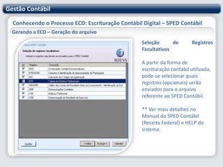 Gestão ContábilConhecendo o Processo ECD: Escrituração Contábil Digital – SPED ContábilGerando a ECD – Geração do arquivo Nesta etapa deve-se informar - ContinuandoSituação Especial: de acordo com a situação, deve ser selecionada uma das opções: Abertura, Cisão, Fusão, Extinção, Incorporação, ou Nenhum Filial Escriturada: Campo só será exibido quando o Tipo de Escrituração for "Descentralizada“ Existe ainda a opção de não enviar os históricos de alteração das Contas Contábeis e Centro de Custo.** Ver mais detalhes no Manual do SPED Contábil (Receita Federal) e HELP do sistema.