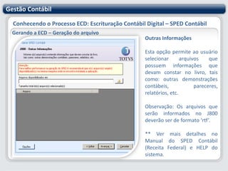 Gestão ContábilConhecendo o Processo ECD: Escrituração Contábil Digital – SPED ContábilGerando a ECD – Geração do arquivo Forma de EscrituraçãoNesta etapa vamos definir mais alguns detalhes referentes a escrituração contábil:Forma de Escrituração: informar nesse campo a identificação da "Escrituração Contábil" criada anteriormente no "Cadastro de Escriturações“.Período da Escrituração: este período é definido no "Cadastro de Escriturações".