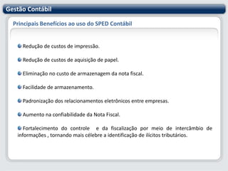 Gestão ContábilPrincipais Benefícios ao uso do SPED Contábil Redução de custos de impressão. Redução de custos de aquisição de papel. Eliminação no custo de armazenagem da nota fiscal. Facilidade de armazenamento. Padronização dos relacionamentos eletrônicos entre empresas. Aumento na confiabilidade da Nota Fiscal. Fortalecimento do controle  e da fiscalização por meio de intercâmbio de informações , tornando mais célebre a identificação de ilícitos tributários.