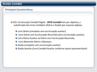 Principais CaracterísticasA ECD: Escrituração Contábil Digital - SPED Contábil tem por objetivo, a substituição dos livros contábeis (Diário e Razão) por arquivos digitais.Livro Diário (completo sem escrituração auxiliar); Livro Diário com Escrituração Resumida (com escrituração auxiliar);Livro Diário Auxiliar ao Diário com Escrituração Resumida; Livro Balancete Diário e Balanços;Razão (completo sem escrituração auxiliar);Razão Auxiliar (Livro Contábil Auxiliar conforme layout parametrizável)Gestão Contábil