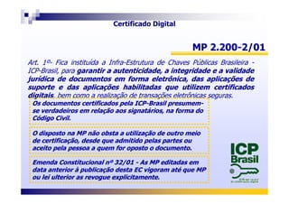 MP 2.200MP 2.200--2/012/01
Art. 1º- Fica instituída a Infra-Estrutura de Chaves Públicas Brasileira -
ICP-Brasil, para garantirgarantir aa autenticidade,autenticidade, aa integridadeintegridade ee aa validadevalidade
jurídicajurídica dede documentosdocumentos emem formaforma eletrônica,eletrônica, dasdas aplicaçõesaplicações dede
suportesuporte ee dasdas aplicaçõesaplicações habilitadashabilitadas queque utilizemutilizem certificadoscertificados
digitaisdigitais, bem como a realização de transações eletrônicas seguras.
Os documentos certificados pela ICPOs documentos certificados pela ICP--Brasil presumemBrasil presumem--
Certificado Digital
Os documentos certificados pela ICPOs documentos certificados pela ICP--Brasil presumemBrasil presumem--
se verdadeiros em relação aos signatários, na forma dose verdadeiros em relação aos signatários, na forma do
Código Civil.Código Civil.
O disposto na MP não obsta a utilização de outro meioO disposto na MP não obsta a utilização de outro meio
de certificação, desde que admitido pelas partes oude certificação, desde que admitido pelas partes ou
aceito pela pessoa a quem for oposto o documento.aceito pela pessoa a quem for oposto o documento.
Emenda Constitucional nº 32/01Emenda Constitucional nº 32/01 -- As MP editadas emAs MP editadas em
data anterior à publicação desta EC vigoram até que MPdata anterior à publicação desta EC vigoram até que MP
ou lei ulterior as revogue explicitamente.ou lei ulterior as revogue explicitamente.
 