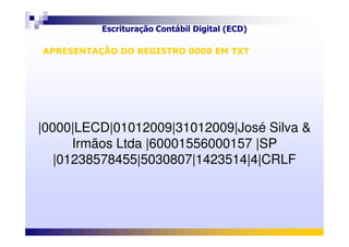 Escrituração Contábil Digital (ECD)
Objetivos e vantagens
|0000|LECD|01012009|31012009|José Silva &
APRESENTAÇÃO DO REGISTRO 0000 EM TXTAPRESENTAÇÃO DO REGISTRO 0000 EM TXT
|0000|LECD|01012009|31012009|José Silva &
Irmãos Ltda |60001556000157 |SP
|01238578455|5030807|1423514|4|CRLF
 