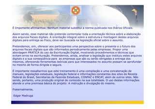 É Importante afirmarmos: Nenhum material substitui a norma publicada nos Diários Oficiais.
Assim sendo, esse material não pretende contemplar toda a orientação técnica sobre a elaboração
dos arquivos fiscais digitais. A orientação integral sobre a estrutura e montagem destes arquivos
digitais para entrega ao Fisco, deve ser buscada na legislação oficial sobre o assunto.
Pretendemos, sim, oferecer aos participantes uma perspectiva sobre o presente e o futuro dos
arquivos fiscais digitais que são informados periodicamente pelas empresas. Propor uma
abordagem PRATICA do uso da Escrituração Digital, mostrando procedimentos e técnicas que
evitam erros na escrituração. Pretendemos, ainda, analisar a legislação que instituiu estes arquivosevitam erros na escrituração. Pretendemos, ainda, analisar a legislação que instituiu estes arquivos
digitais e a sua conseqüência para as empresas que são ou serão obrigadas a entrega dos
mesmos, oferecendo ferramentas teóricas para que interessados no assunto possam se aprofundar
no mesmo de forma dirigida e segura.
É importante ressaltarmos que este treinamento é uma compilação e uma concatenação de
manuais, legislações estaduais, legislação federal e informações constantes dos sites da Receita
Federal do Brasil, Secretarias da Fazenda Estaduais, CONFAZ e ENCAT, alem de outros sites. Não
sendo, portanto, uma produção original de conteúdo na sua totalidade. O uso destas informações
atende a uma premissa básica do projeto: A instrução e divulgação do mesmo.
Fraternalmente,
Edgar Madruga
 