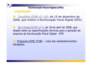 Convênio ICMS nº 143, de 15 de dezembro de
2006, que institui a Escrituração Fiscal Digital (EFD)
Ato Cotepe/ICMS nº 9, de 18 de abril de 2008, que
dispõe sobre as especificações técnicas para a geração de
arquivos da Escrituração Fiscal Digital - EFD
Convênio ICMS nº 143, de 15 de dezembro de
2006, que institui a Escrituração Fiscal Digital (EFD)
Ato Cotepe/ICMS nº 9, de 18 de abril de 2008, que
dispõe sobre as especificações técnicas para a geração de
arquivos da Escrituração Fiscal Digital - EFD
Legislação:Legislação:
Escrituração Fiscal Digital (EFD)
arquivos da Escrituração Fiscal Digital - EFD
Protocolo ICMS 77/08 – Lista dos estabelecimentos
obrigados.
arquivos da Escrituração Fiscal Digital - EFD
Protocolo ICMS 77/08 – Lista dos estabelecimentos
obrigados.
 